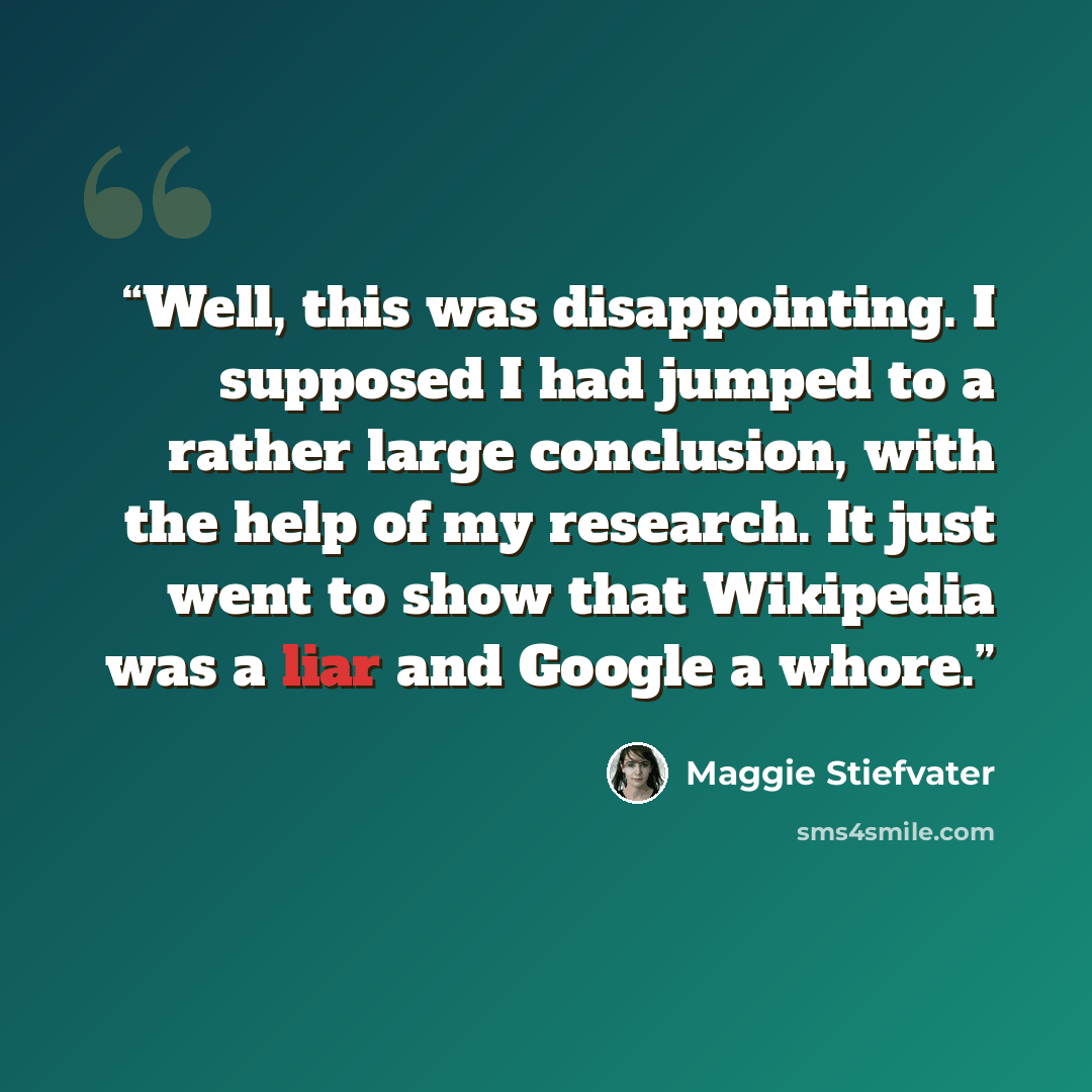 “Well, this was disappointing. I supposed I had jumped to a rather large conclusion, with the help of my research. It just went to show that Wikipedia was a liar and Google a whore.” quote by Maggie Stiefvater