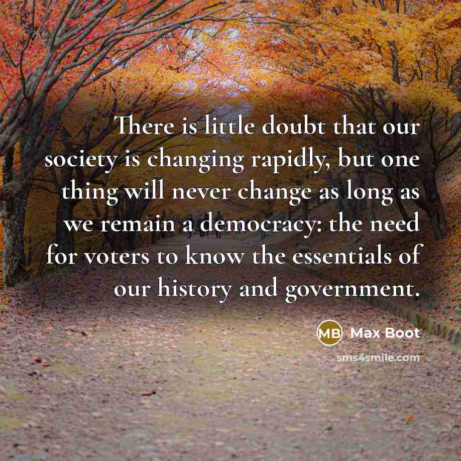 “There is little doubt that our society is changing rapidly, but one thing will never change as long as we remain a democracy: the need for voters to know the essentials of our history and government.” quote by Max Boot