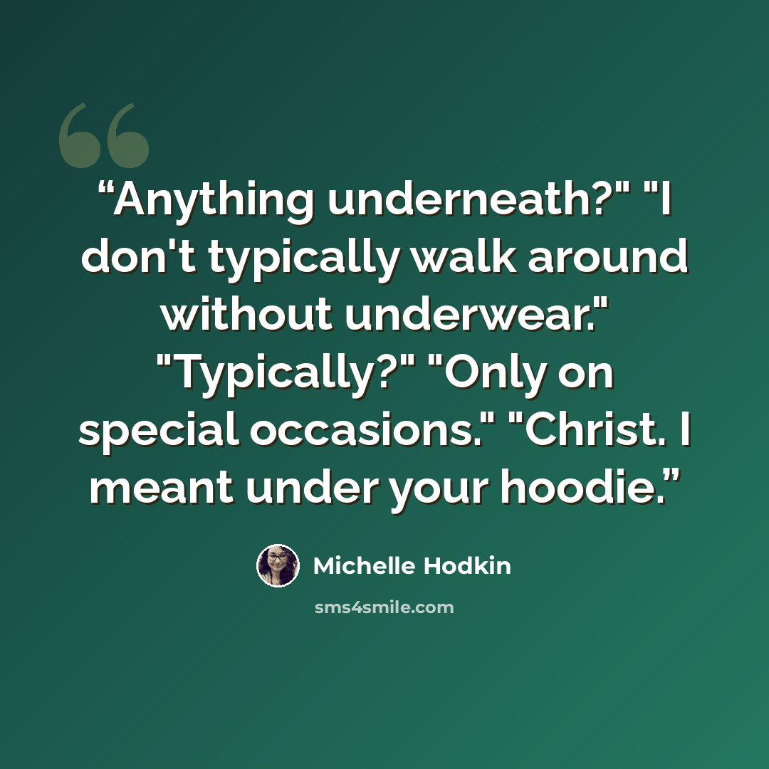 “Anything underneath?" "I don't typically walk around without underwear." "Typically?" "Only on special occasions." "Christ. I meant under your hoodie.” quote by Michelle Hodkin