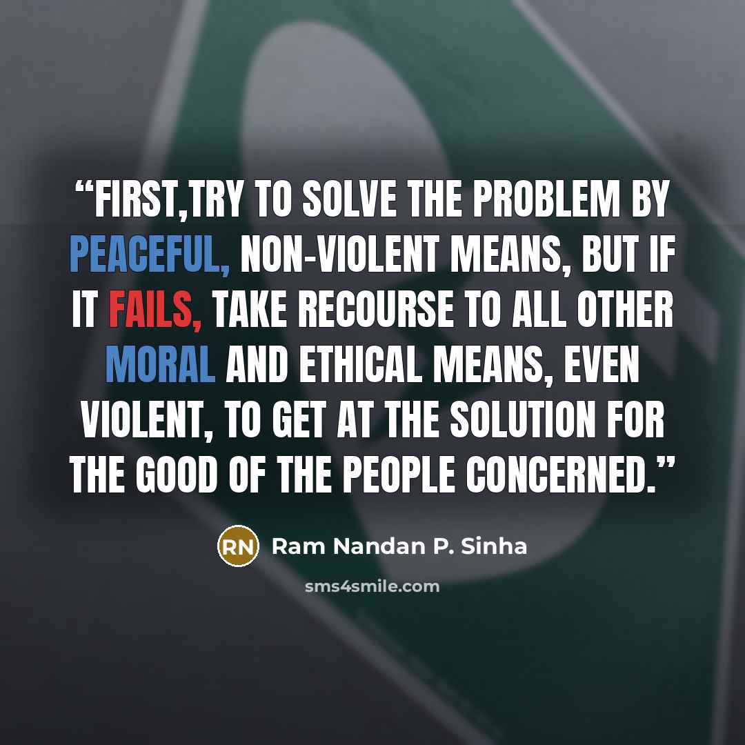 “First,try to solve the problem by peaceful, non-violent means, but if it fails, take recourse to all other moral and ethical means, even violent, to get at the solution for the good of the people concerned.” quote by Ram Nandan P. Sinha