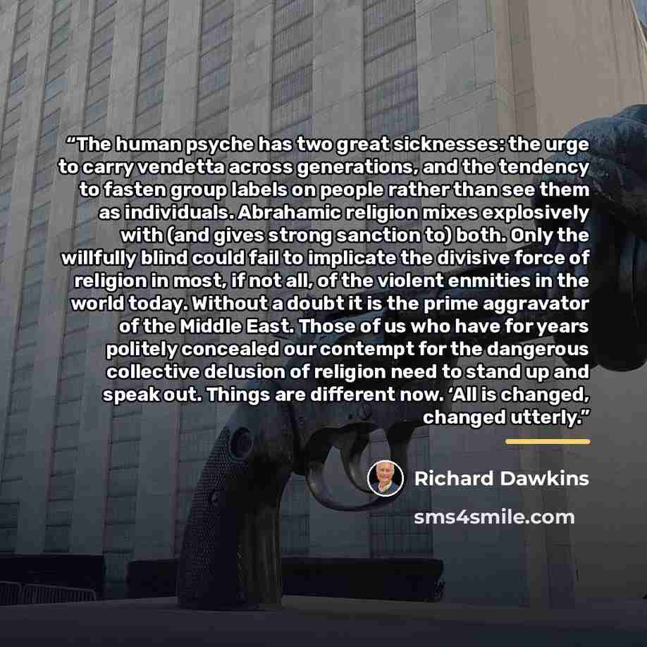 “The human psyche has two great sicknesses: the urge to carry vendetta across generations, and the tendency to fasten group labels on people rather than see them as individuals. Abrahamic religion mixes explosively with (and gives strong sanction to) both. Only the willfully blind could fail to…” quote by Richard Dawkins