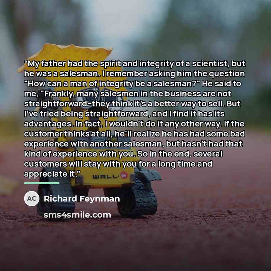 “My father had the spirit and integrity of a scientist, but he was a salesman. I remember asking him the question "How can a man of integrity be a salesman?" He said to me, "Frankly, many salesmen in the business are not straightforward--they think it's a better way to sell. But I've tried being…” quote by Richard Feynman