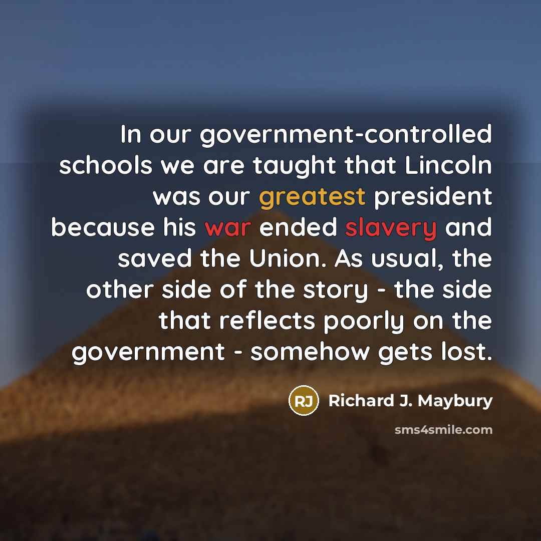 “In our government-controlled schools we are taught that Lincoln was our greatest president because his war ended slavery and saved the Union. As usual, the other side of the story - the side that reflects poorly on the government - somehow gets lost.” quote by Richard J. Maybury