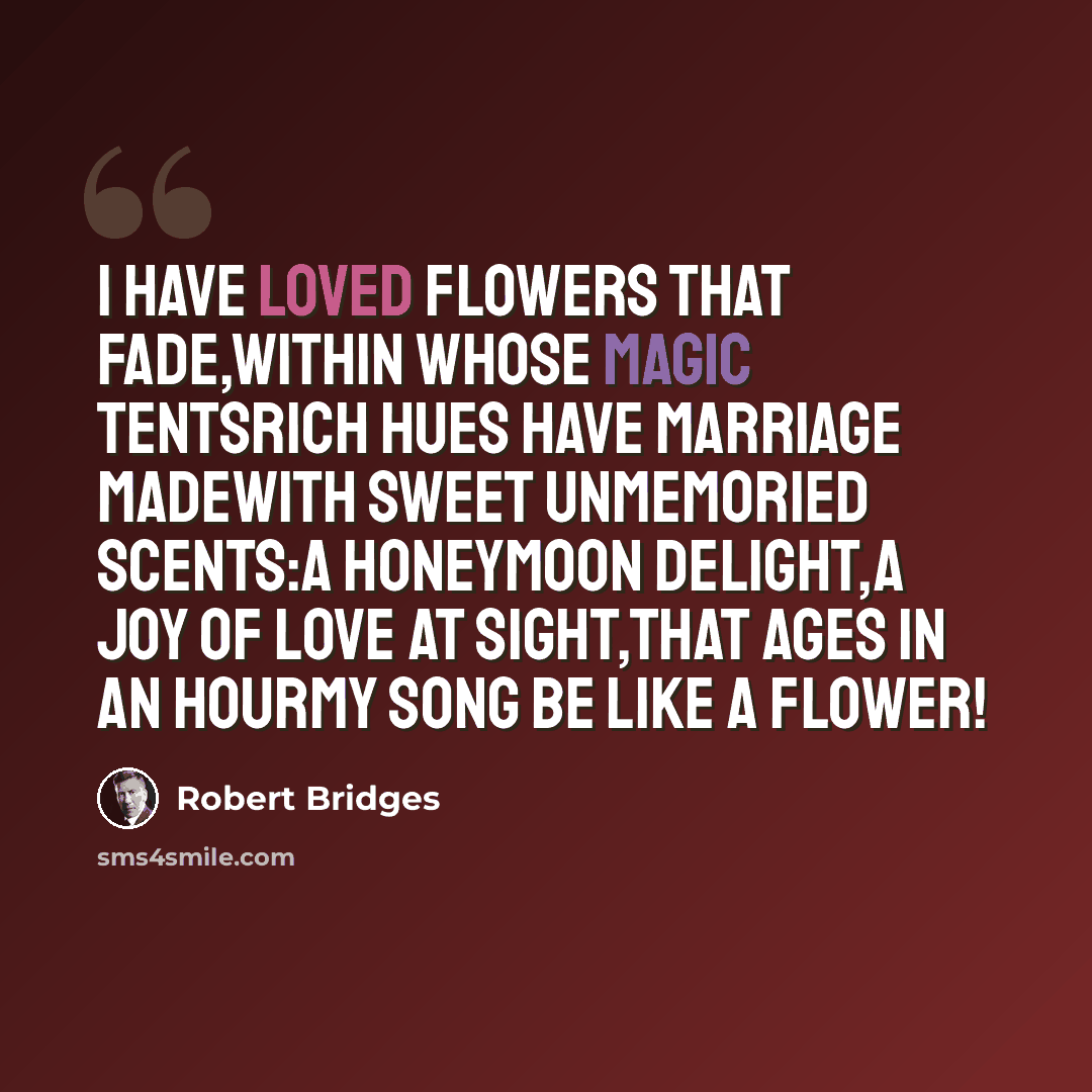 “I have loved flowers that fade,Within whose magic tentsRich hues have marriage madeWith sweet unmemoried scents:A honeymoon delight,A joy of love at sight,That ages in an hourMy song be like a flower!” quote by Robert Bridges