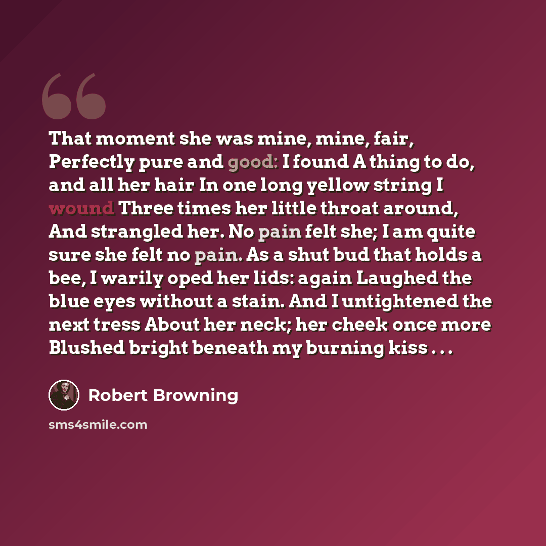 “That moment she was mine, mine, fair, Perfectly pure and good: I found A thing to do, and all her hair In one long yellow string I wound Three times her little throat around, And strangled her. No pain felt she; I am quite sure she felt no pain. As a shut bud that holds a bee, I warily oped her…” quote by Robert Browning