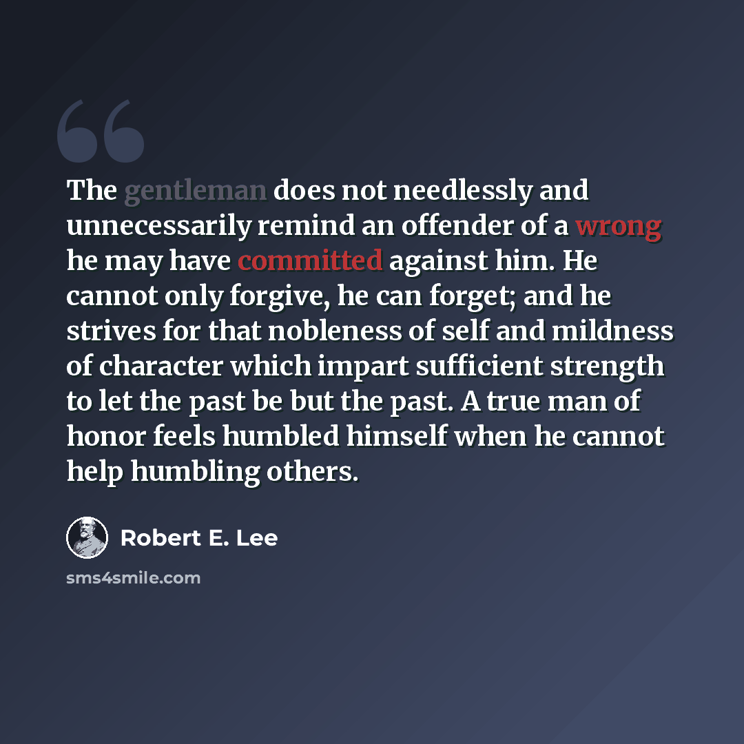 “The gentleman does not needlessly and unnecessarily remind an offender of a wrong he may have committed against him. He cannot only forgive, he can forget; and he strives for that nobleness of self and mildness of character which impart sufficient strength to let the past be but the past. A true…” quote by Robert E. Lee