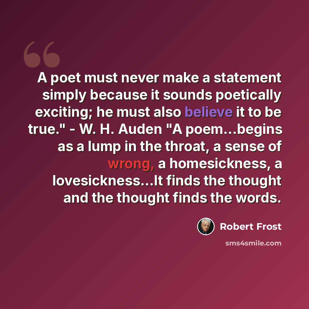 “A poet must never make a statement simply because it sounds poetically exciting; he must also believe it to be true." - W. H. Auden "A poem...begins as a lump in the throat, a sense of wrong, a homesickness, a lovesickness...It finds the thought and the thought finds the words.” quote by Robert Frost