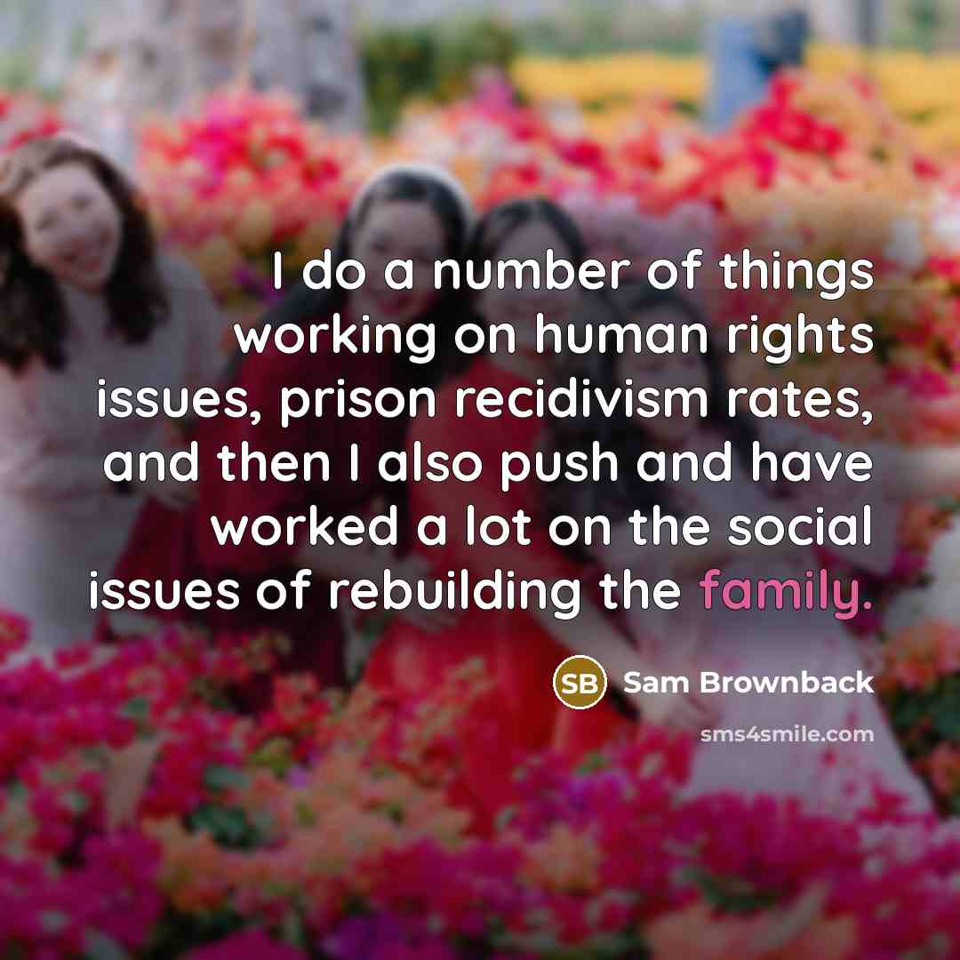“I do a number of things working on human rights issues, prison recidivism rates, and then I also push and have worked a lot on the social issues of rebuilding the family.” quote by Sam Brownback