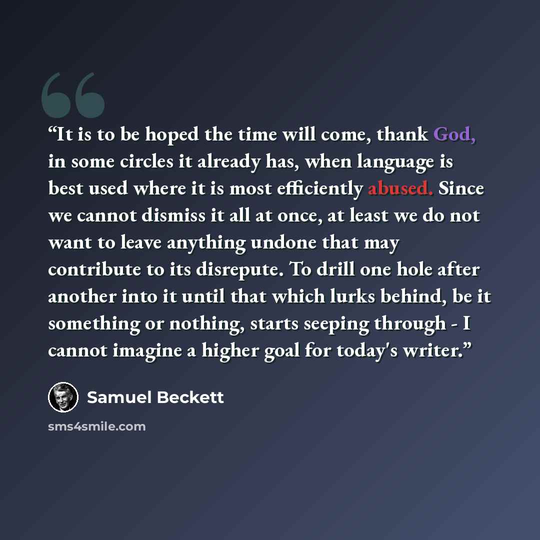 “It is to be hoped the time will come, thank God, in some circles it already has, when language is best used where it is most efficiently abused. Since we cannot dismiss it all at once, at least we do not want to leave anything undone that may contribute to its disrepute. To drill one hole after…” quote by Samuel Beckett