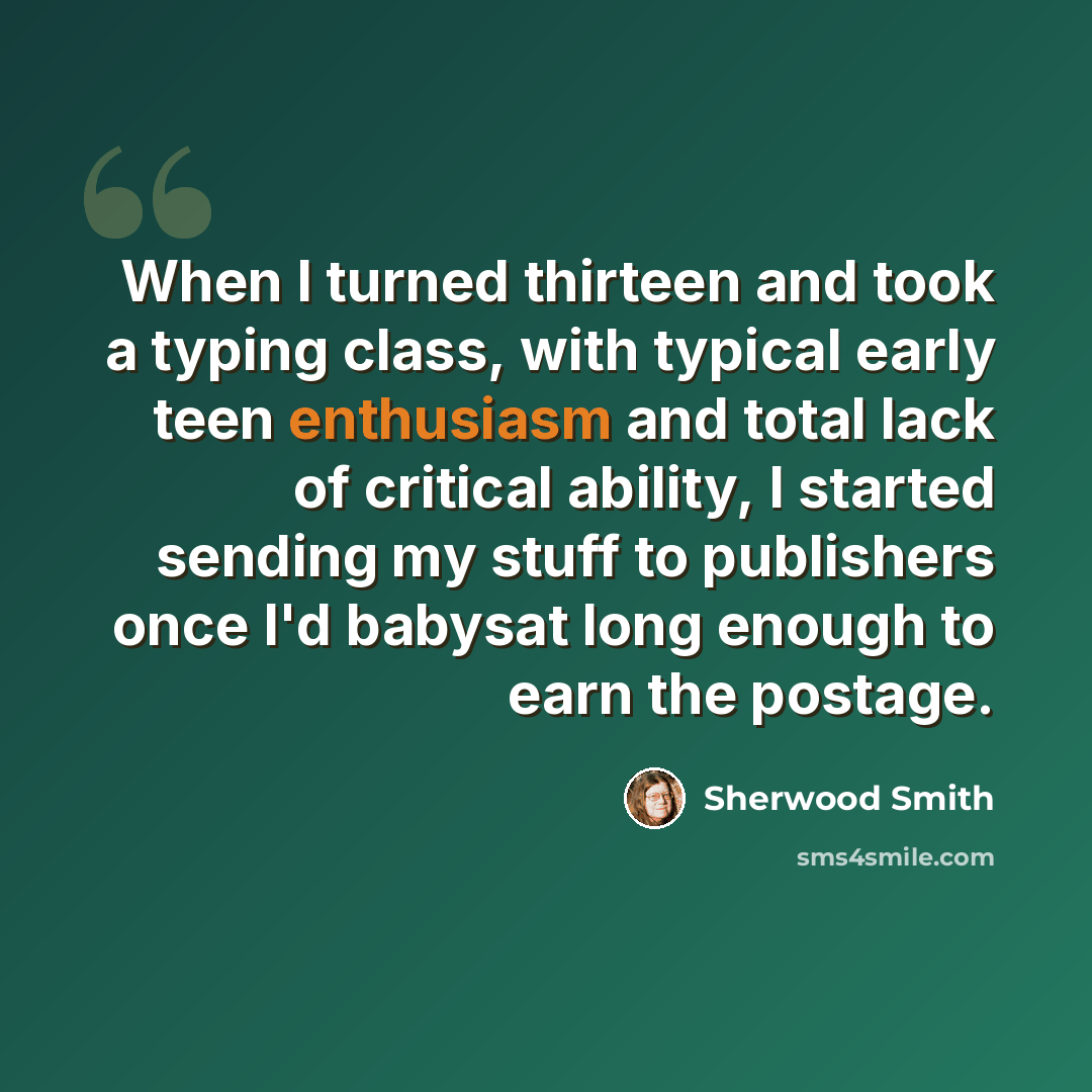 “When I turned thirteen and took a typing class, with typical early teen enthusiasm and total lack of critical ability, I started sending my stuff to publishers once I'd babysat long enough to earn the postage.” quote by Sherwood Smith