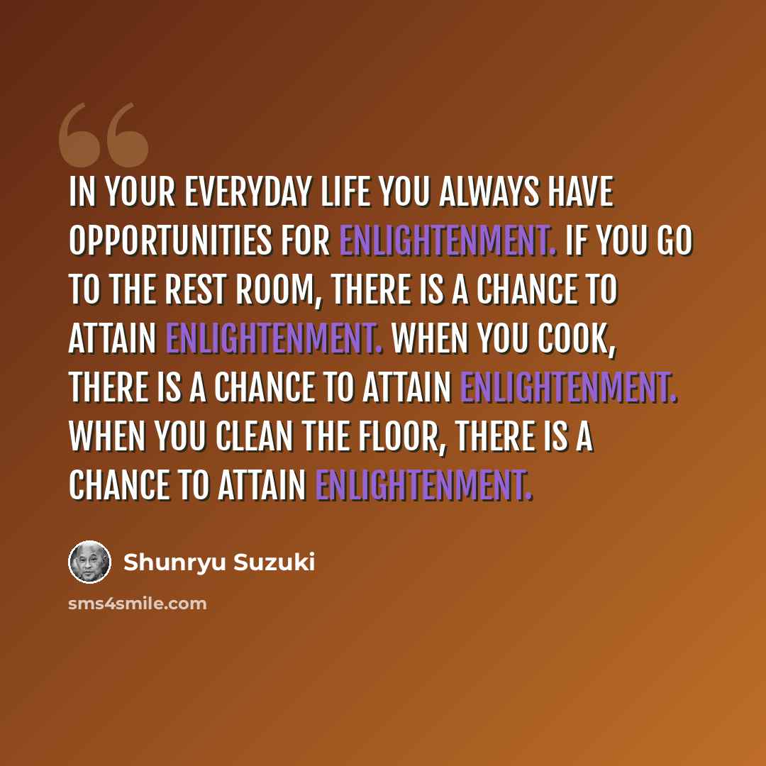 “In your everyday life you always have opportunities for enlightenment. If you go to the rest room, there is a chance to attain enlightenment. When you cook, there is a chance to attain enlightenment. When you clean the floor, there is a chance to attain enlightenment.” quote by Shunryu Suzuki