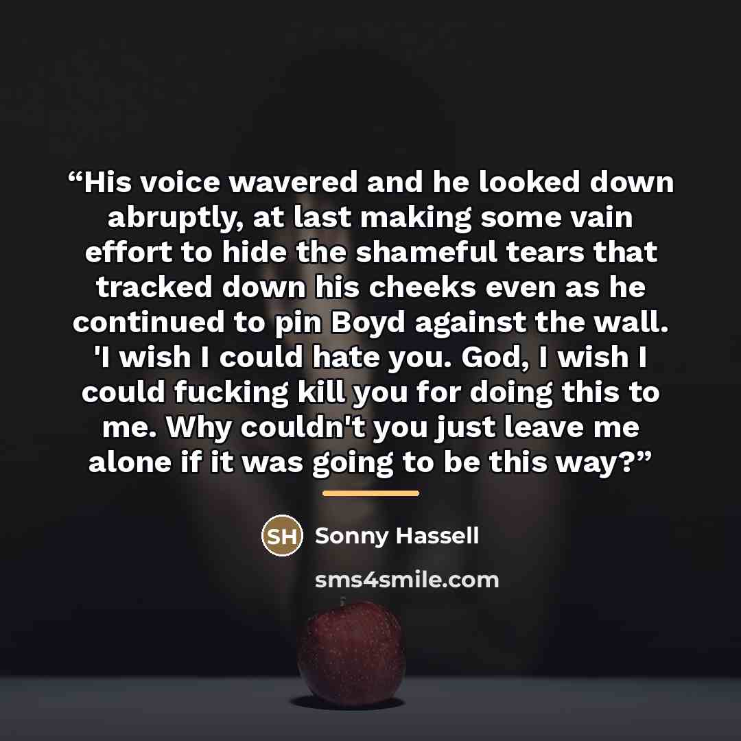 “His voice wavered and he looked down abruptly, at last making some vain effort to hide the shameful tears that tracked down his cheeks even as he continued to pin Boyd against the wall. 'I wish I could hate you. God, I wish I could fucking kill you for doing this to me. Why couldn't you just leave…” quote by Sonny Hassell