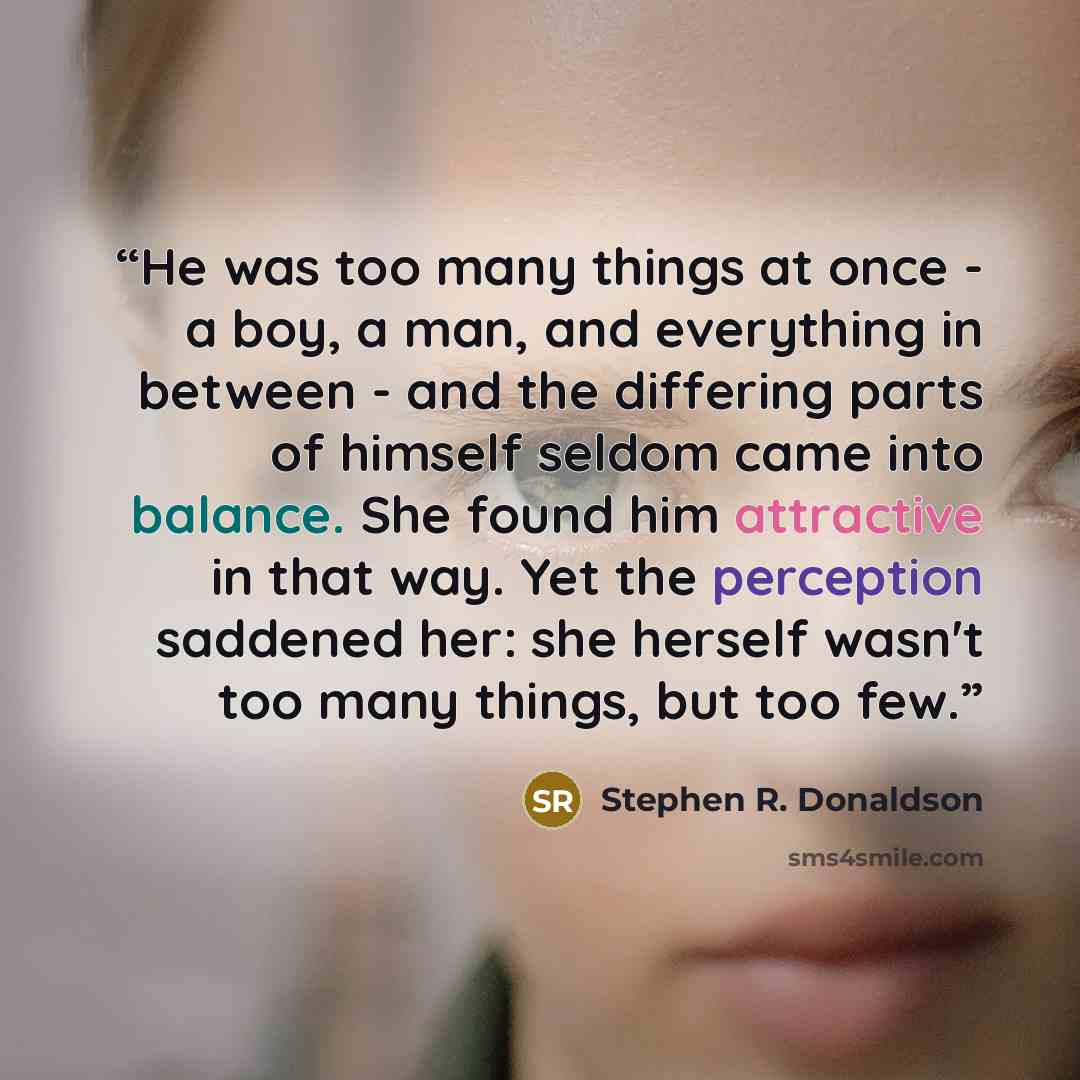 “He was too many things at once - a boy, a man, and everything in between - and the differing parts of himself seldom came into balance. She found him attractive in that way. Yet the perception saddened her: she herself wasn't too many things, but too few.” quote by Stephen R. Donaldson