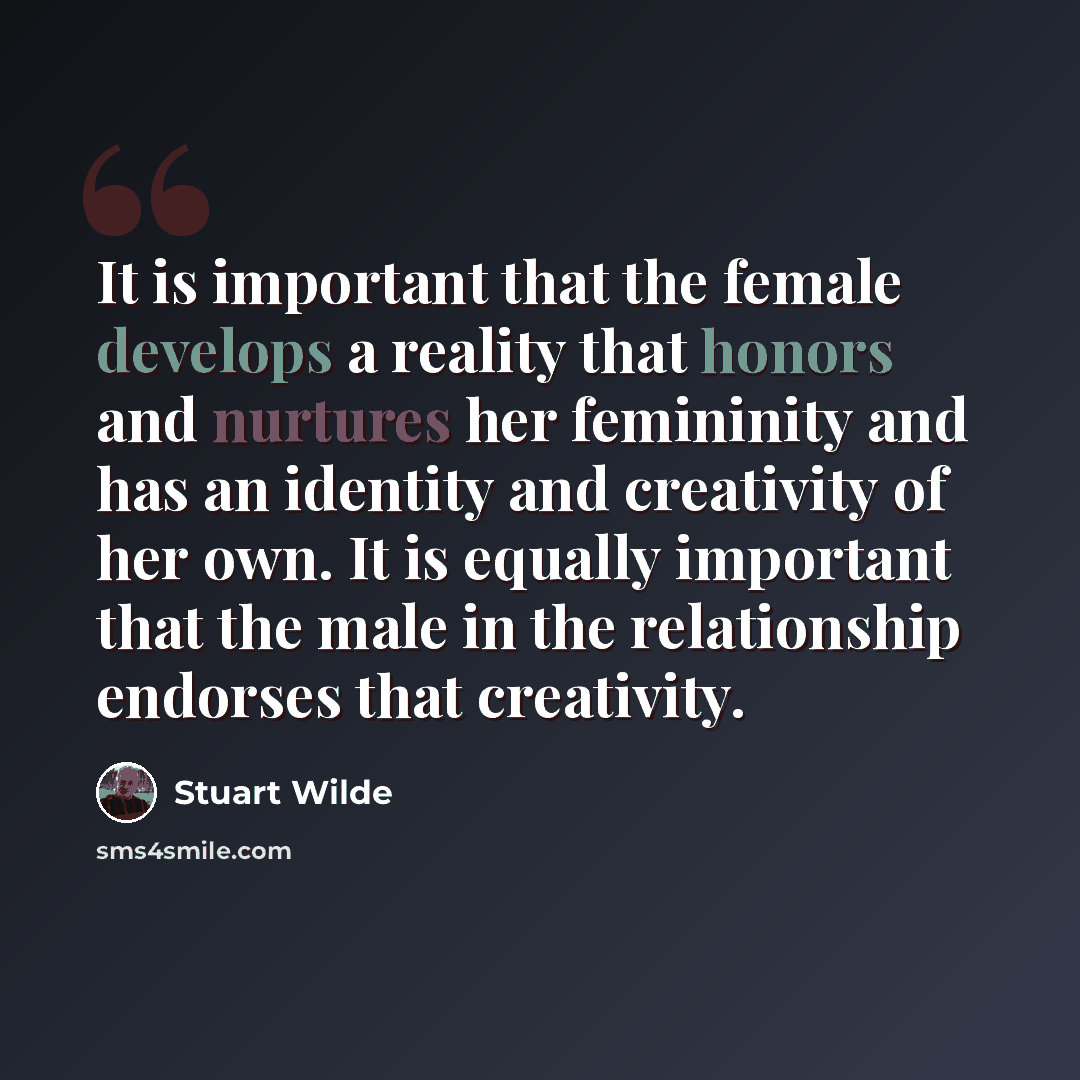 “It is important that the female develops a reality that honors and nurtures her femininity and has an identity and creativity of her own. It is equally important that the male in the relationship endorses that creativity.” quote by Stuart Wilde
