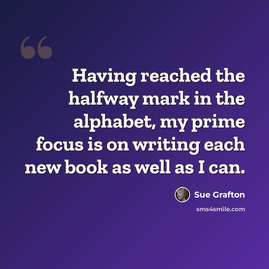 “Having reached the halfway mark in the alphabet, my prime focus is on writing each new book as well as I can.” quote by Sue Grafton