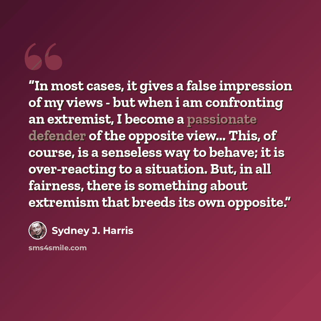 “In most cases, it gives a false impression of my views - but when i am confronting an extremist, I become a passionate defender of the opposite view... This, of course, is a senseless way to behave; it is over-reacting to a situation. But, in all fairness, there is something about extremism that…” quote by Sydney J. Harris