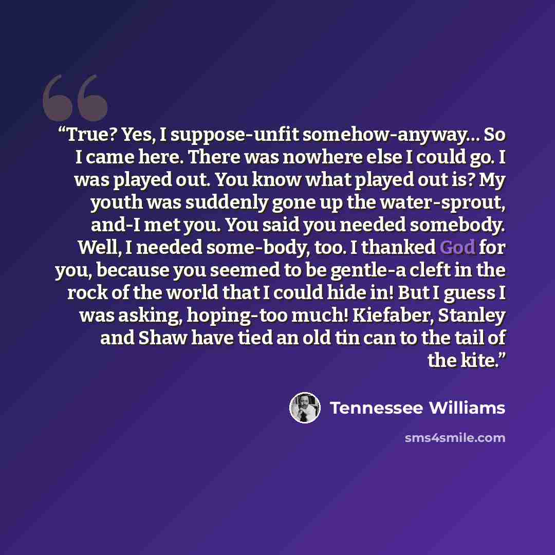 “True? Yes, I suppose-unfit somehow-anyway… So I came here. There was nowhere else I could go. I was played out. You know what played out is? My youth was suddenly gone up the water-sprout, and-I met you. You said you needed somebody. Well, I needed some-body, too. I thanked God for you, because…” quote by Tennessee Williams