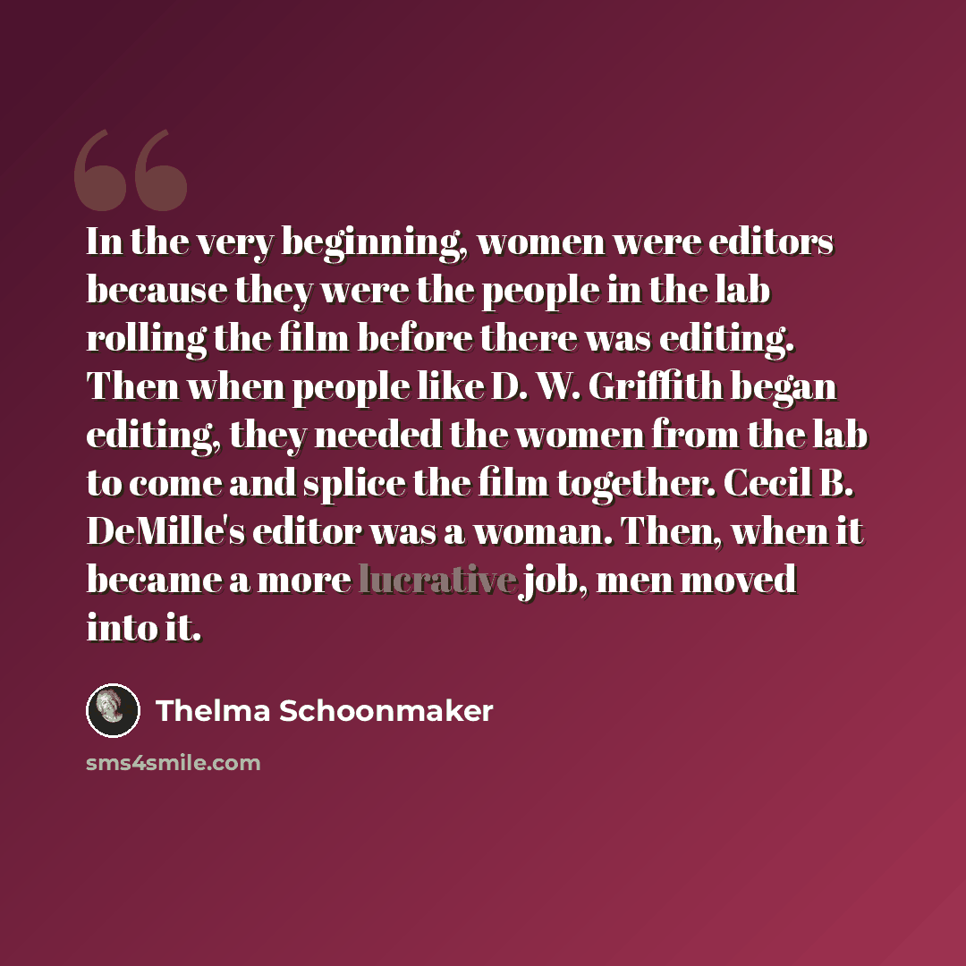 “In the very beginning, women were editors because they were the people in the lab rolling the film before there was editing. Then when people like D. W. Griffith began editing, they needed the women from the lab to come and splice the film together. Cecil B. DeMille's editor was a woman. Then…” quote by Thelma Schoonmaker