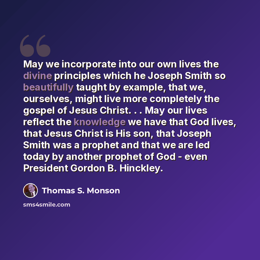 “May we incorporate into our own lives the divine principles which he Joseph Smith so beautifully taught by example, that we, ourselves, might live more completely the gospel of Jesus Christ. . . May our lives reflect the knowledge we have that God lives, that Jesus Christ is His son, that Joseph…” quote by Thomas S. Monson