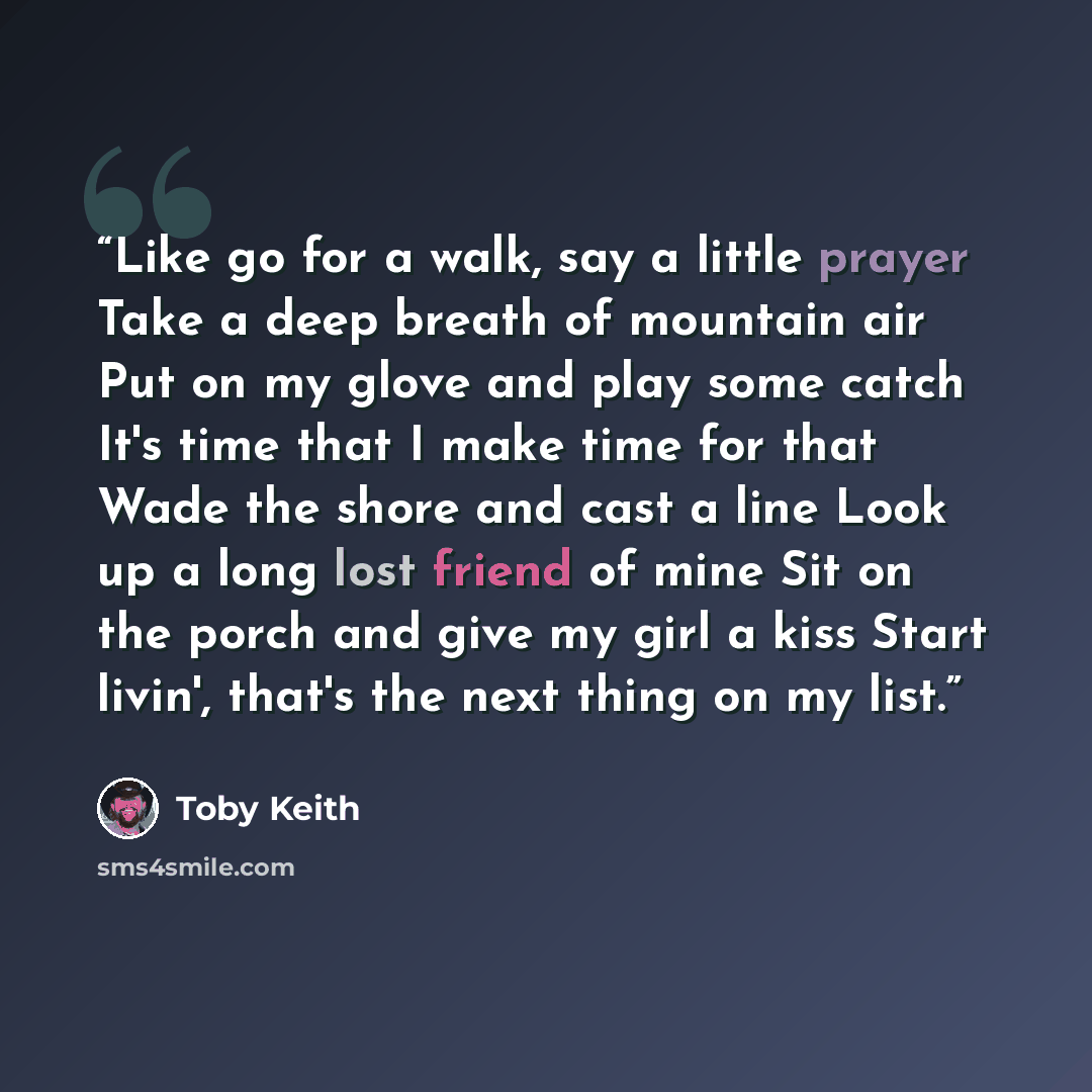 “Like go for a walk, say a little prayer Take a deep breath of mountain air Put on my glove and play some catch It's time that I make time for that Wade the shore and cast a line Look up a long lost friend of mine Sit on the porch and give my girl a kiss Start livin', that's the next thing on my…” quote by Toby Keith