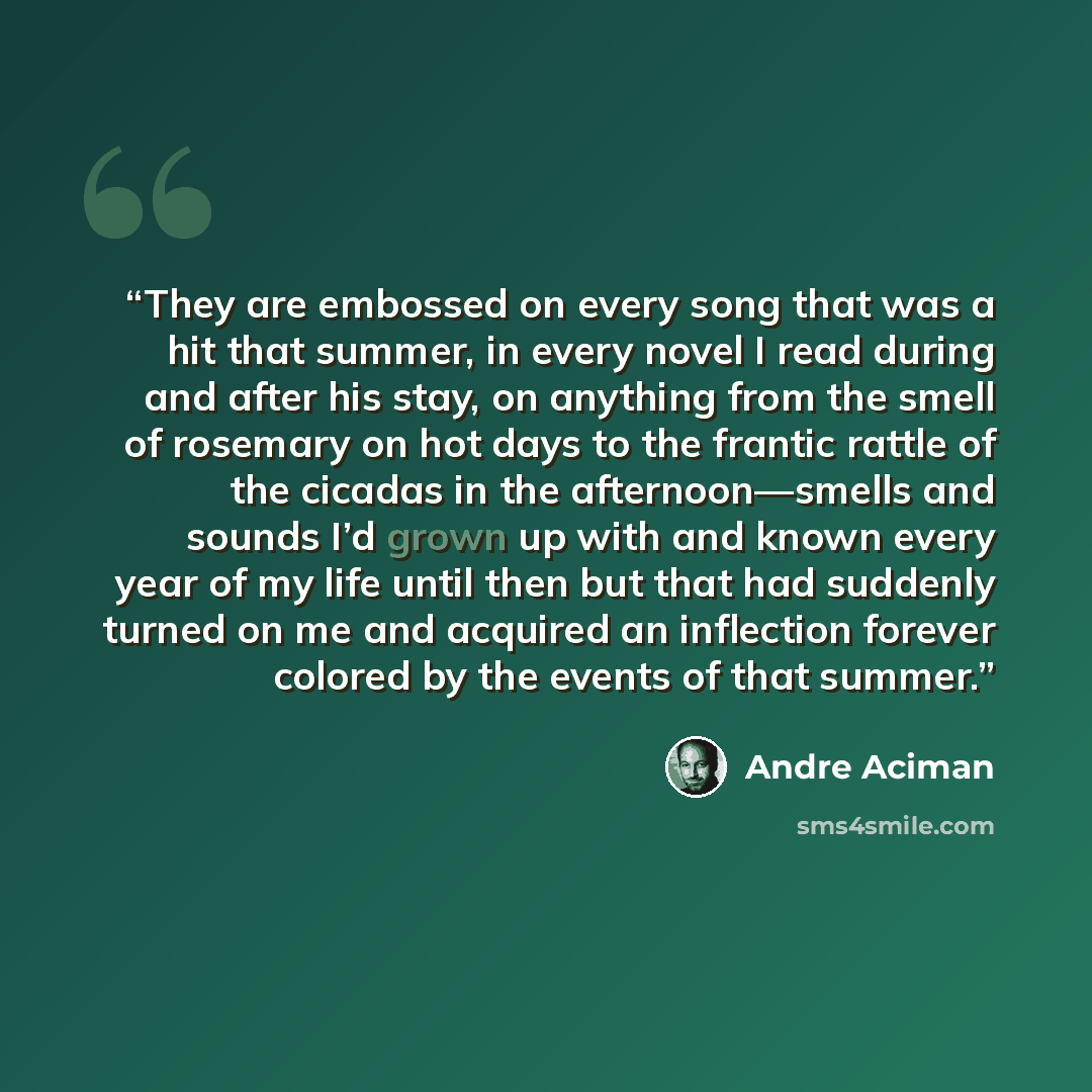 “They are embossed on every song that was a hit that summer, in every novel I read during and after his stay, on anything from the smell of rosemary on hot days to the frantic rattle of the cicadas in the afternoon—smells and sounds I’d grown up with and known every year of my life until then but…” quote by André Aciman