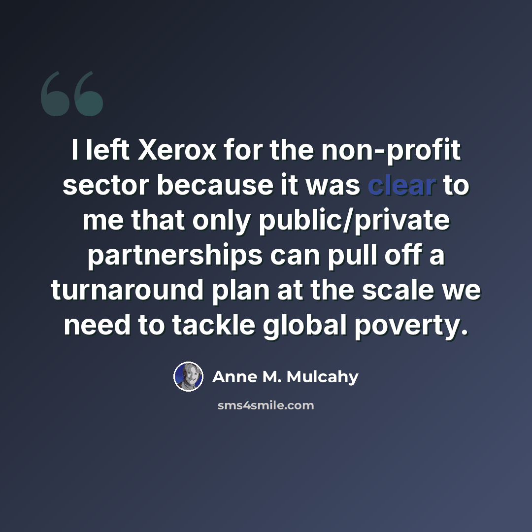 “I left Xerox for the non-profit sector because it was clear to me that only public/private partnerships can pull off a turnaround plan at the scale we need to tackle global poverty.” quote by Anne M. Mulcahy