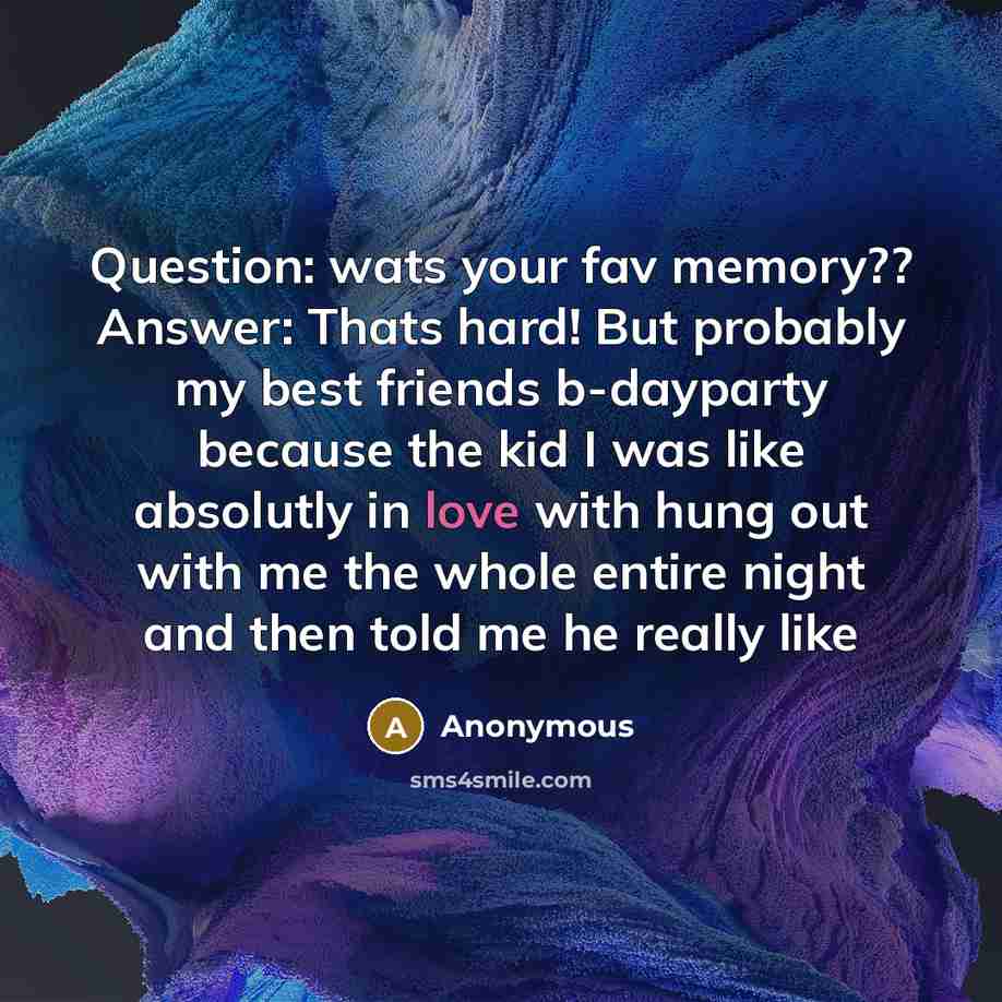 “Question: wats your fav memory?? Answer: Thats hard! But probably my best friends b-dayparty because the kid I was like absolutly in love with hung out with me the whole entire night and then told me he really like” quote by Anonymous