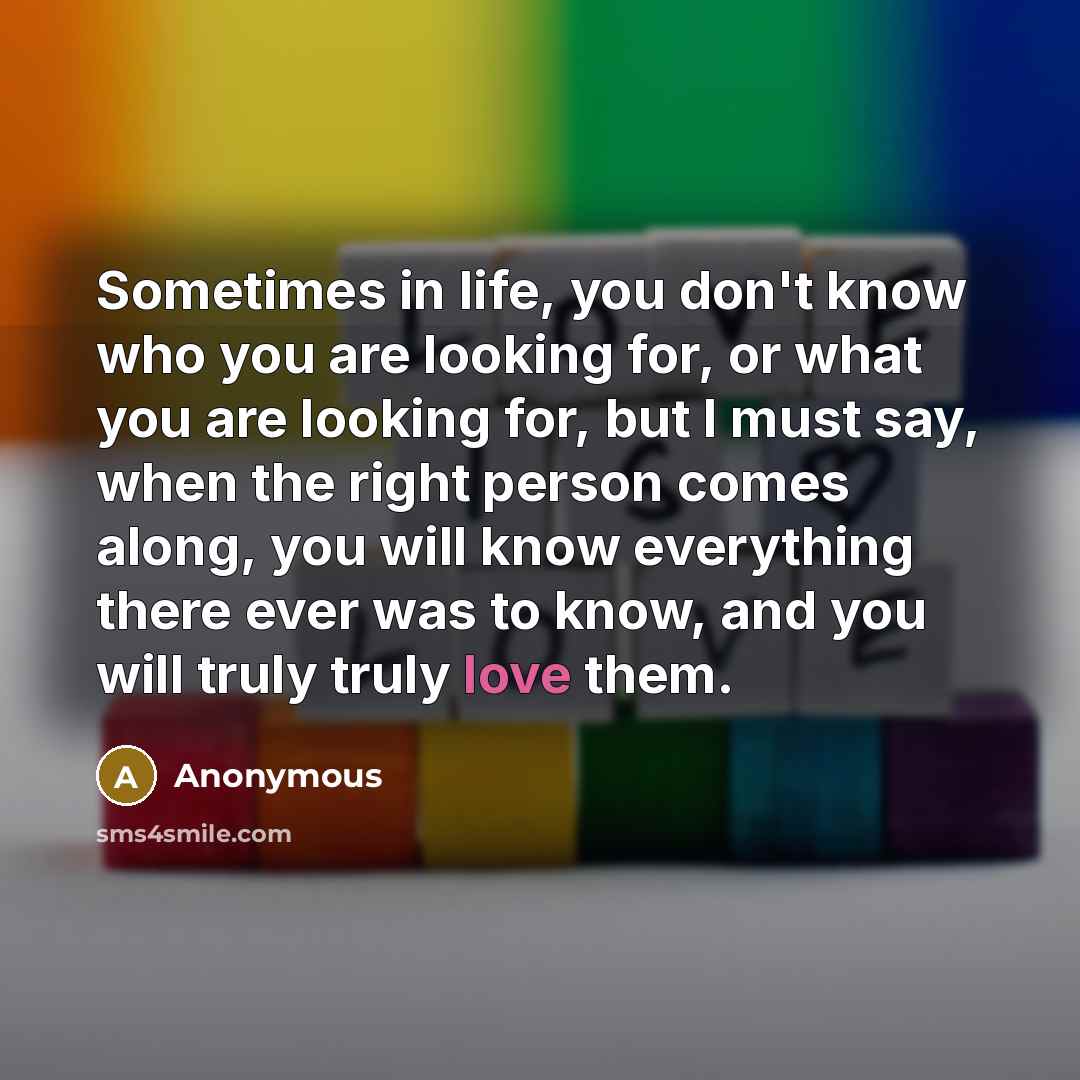 “Sometimes in life, you don't know who you are looking for, or what you are looking for, but I must say, when the right person comes along, you will know everything there ever was to know, and you will truly truly love them.” quote by Anonymous