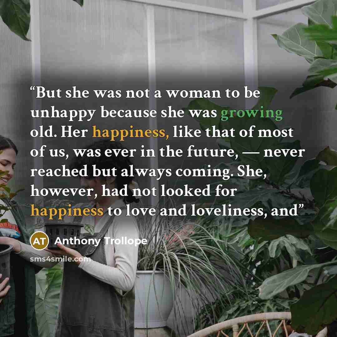 “But she was not a woman to be unhappy because she was growing old. Her happiness, like that of most of us, was ever in the future, — never reached but always coming. She, however, had not looked for happiness to love and loveliness, and” quote by Anthony Trollope