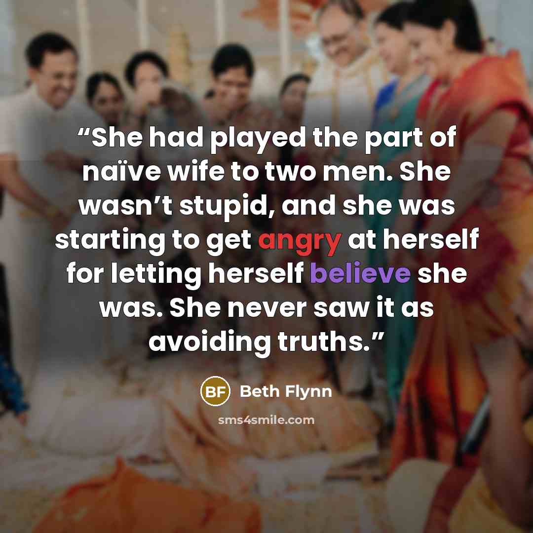 “She had played the part of naïve wife to two men. She wasn’t stupid, and she was starting to get angry at herself for letting herself believe she was. She never saw it as avoiding truths.” quote by Beth Flynn