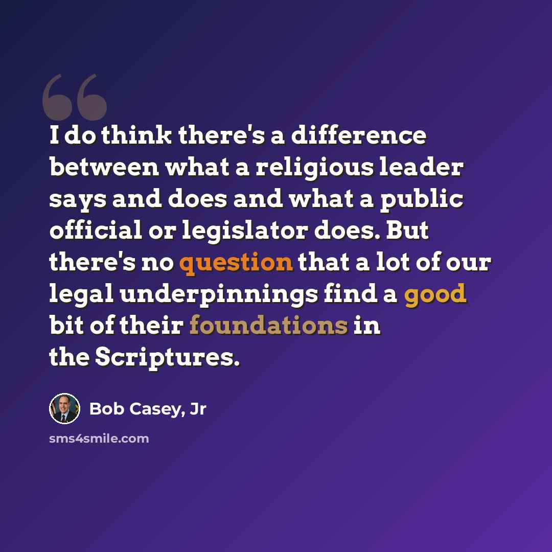 “I do think there's a difference between what a religious leader says and does and what a public official or legislator does. But there's no question that a lot of our legal underpinnings find a good bit of their foundations in the Scriptures.” quote by Bob Casey, Jr