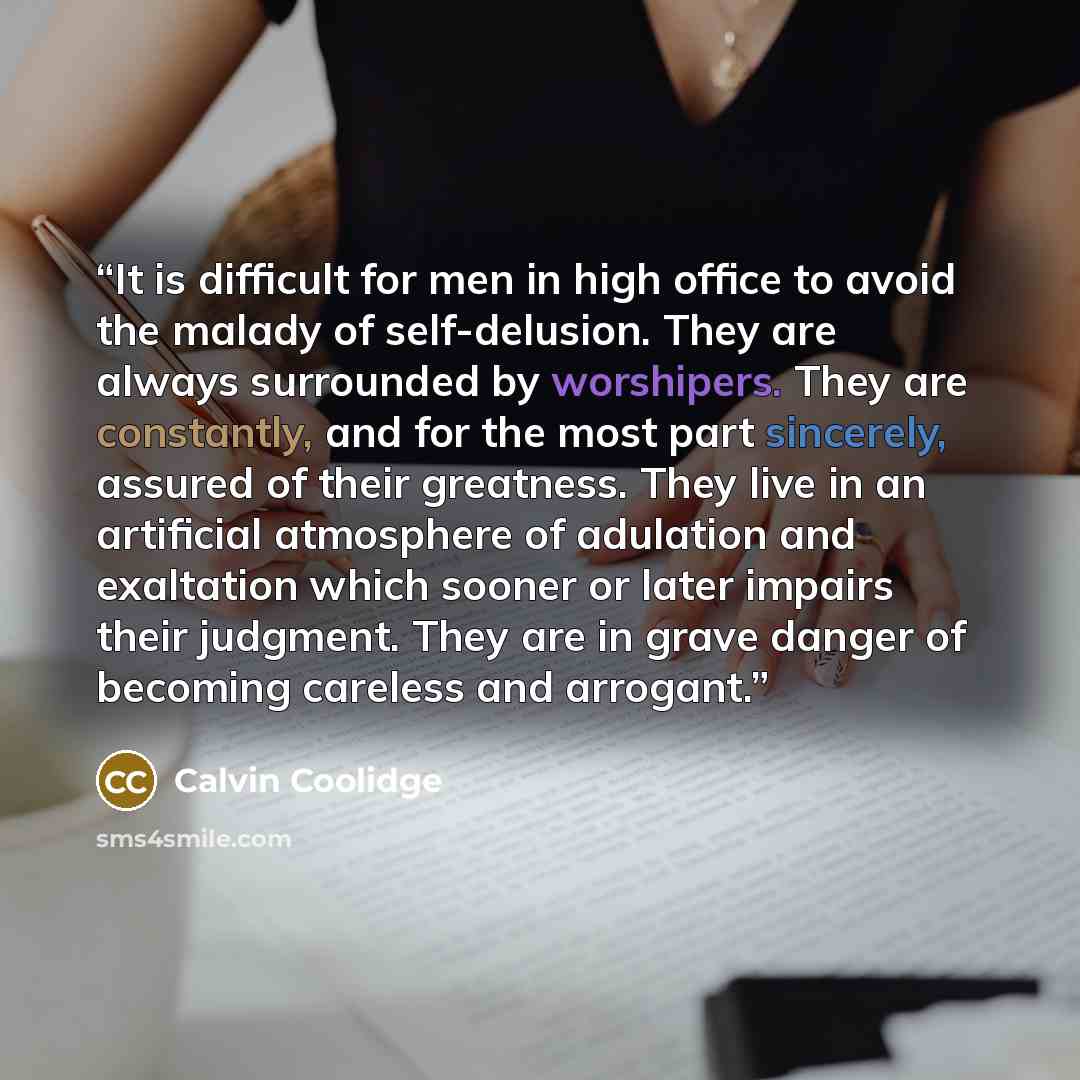 “It is difficult for men in high office to avoid the malady of self-delusion. They are always surrounded by worshipers. They are constantly, and for the most part sincerely, assured of their greatness. They live in an artificial atmosphere of adulation and exaltation which sooner or later impairs…” quote by Calvin Coolidge
