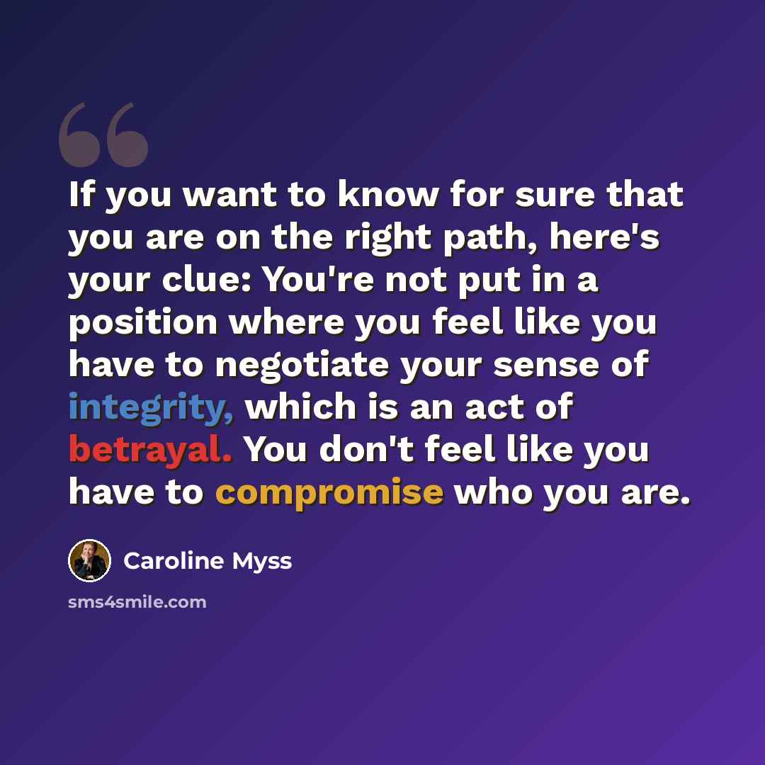 “If you want to know for sure that you are on the right path, here's your clue: You're not put in a position where you feel like you have to negotiate your sense of integrity, which is an act of betrayal. You don't feel like you have to compromise who you are.” quote by Caroline Myss