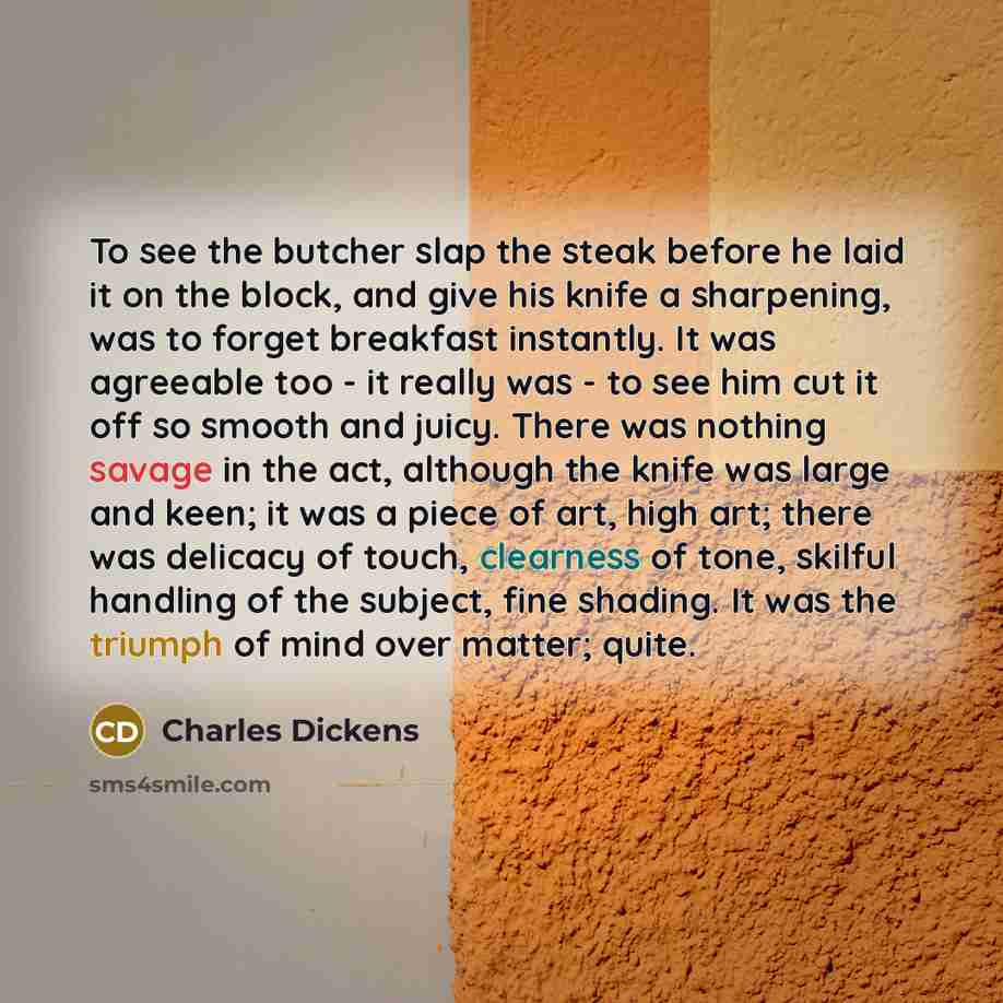 “To see the butcher slap the steak before he laid it on the block, and give his knife a sharpening, was to forget breakfast instantly. It was agreeable too - it really was - to see him cut it off so smooth and juicy. There was nothing savage in the act, although the knife was large and keen; it was…” quote by Charles Dickens