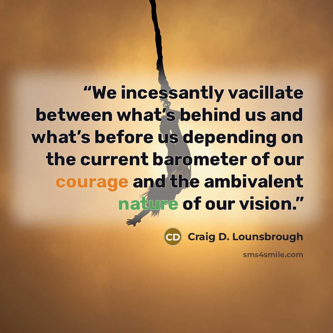 “We incessantly vacillate between what’s behind us and what’s before us depending on the current barometer of our courage and the ambivalent nature of our vision.” quote by Craig D. Lounsbrough