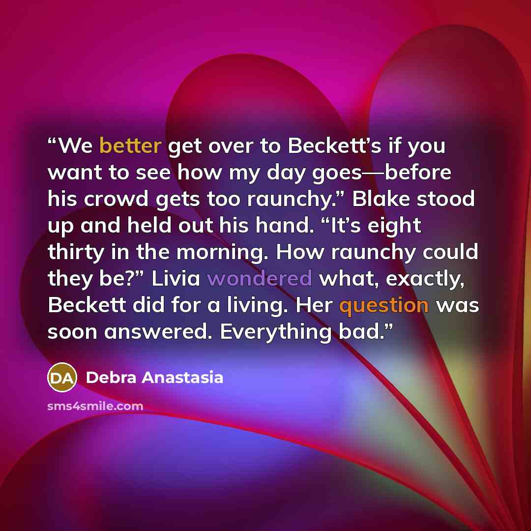 “We better get over to Beckett’s if you want to see how my day goes—before his crowd gets too raunchy.” Blake stood up and held out his hand. “It’s eight thirty in the morning. How raunchy could they be?” Livia wondered what, exactly, Beckett did for a living. Her question was soon answered…” quote by Debra Anastasia
