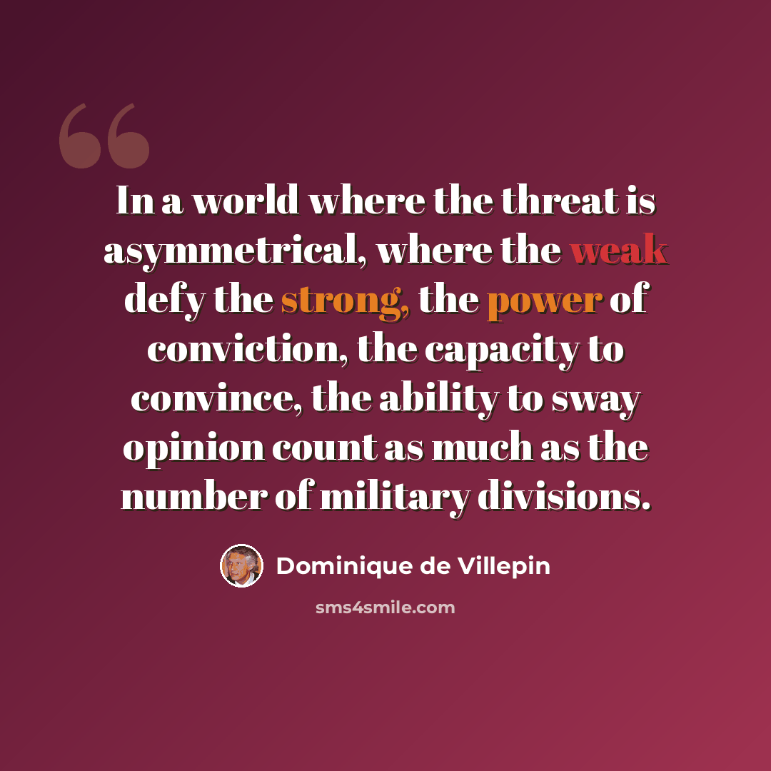 “In a world where the threat is asymmetrical, where the weak defy the strong, the power of conviction, the capacity to convince, the ability to sway opinion count as much as the number of military divisions.” quote by Dominique de Villepin