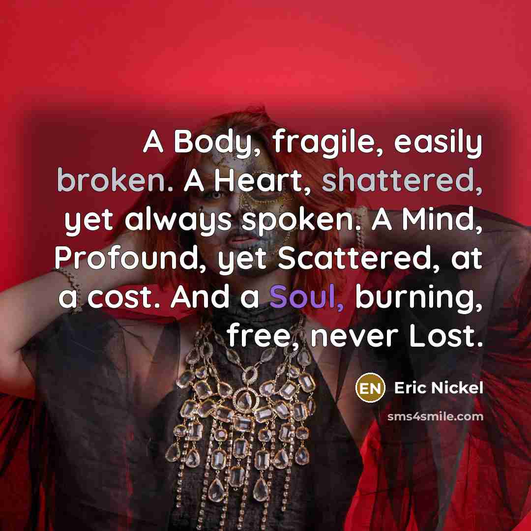 “A Body, fragile, easily broken. A Heart, shattered, yet always spoken. A Mind, Profound, yet Scattered, at a cost. And a Soul, burning, free, never Lost.” quote by Eric Nickel