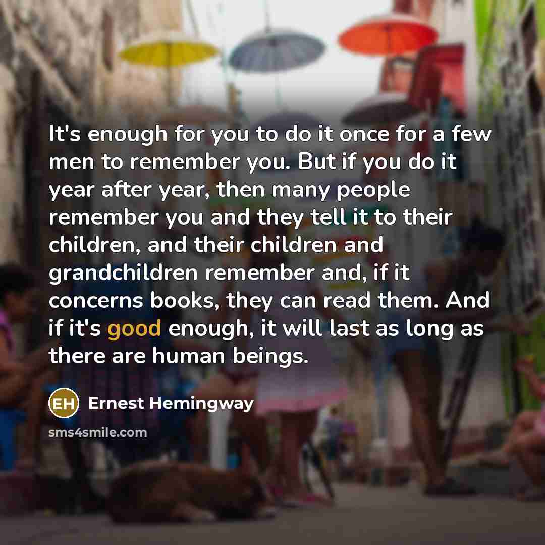 “It's enough for you to do it once for a few men to remember you. But if you do it year after year, then many people remember you and they tell it to their children, and their children and grandchildren remember and, if it concerns books, they can read them. And if it's good enough, it will last as…” quote by Ernest Hemingway