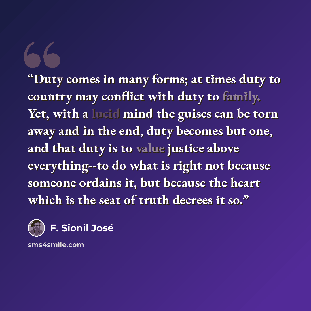 “Duty comes in many forms; at times duty to country may conflict with duty to family. Yet, with a lucid mind the guises can be torn away and in the end, duty becomes but one, and that duty is to value justice above everything--to do what is right not because someone ordains it, but because the…” quote by F. Sionil José