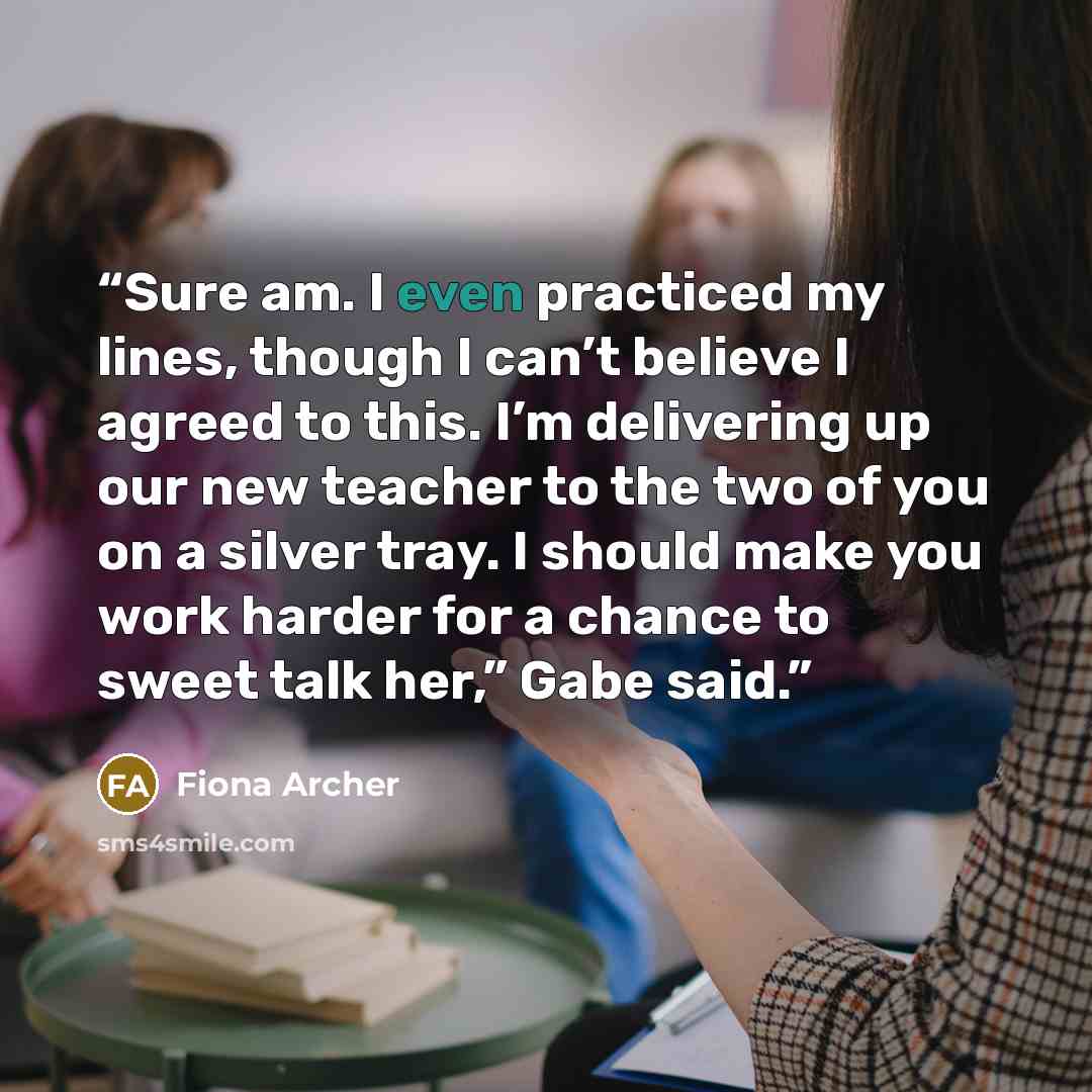 “Sure am. I even practiced my lines, though I can’t believe I agreed to this. I’m delivering up our new teacher to the two of you on a silver tray. I should make you work harder for a chance to sweet talk her,” Gabe said.” quote by Fiona Archer