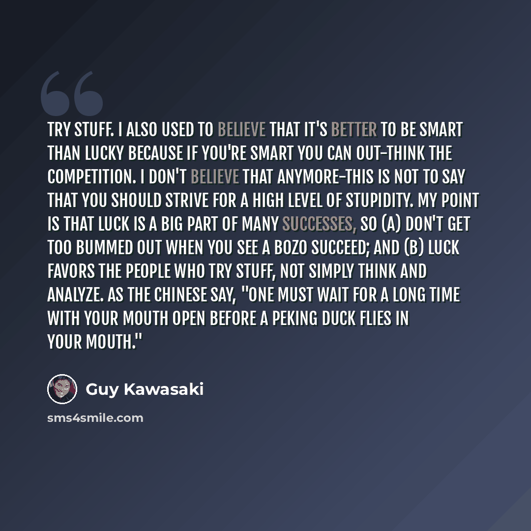 “Try stuff. I also used to believe that it's better to be smart than lucky because if you're smart you can out-think the competition. I don't believe that anymore-this is not to say that you should strive for a high level of stupidity. My point is that luck is a big part of many successes, so (a)…” quote by Guy Kawasaki