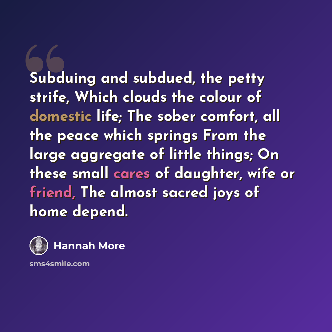 “Subduing and subdued, the petty strife, Which clouds the colour of domestic life; The sober comfort, all the peace which springs From the large aggregate of little things; On these small cares of daughter, wife or friend, The almost sacred joys of home depend.” quote by Hannah More
