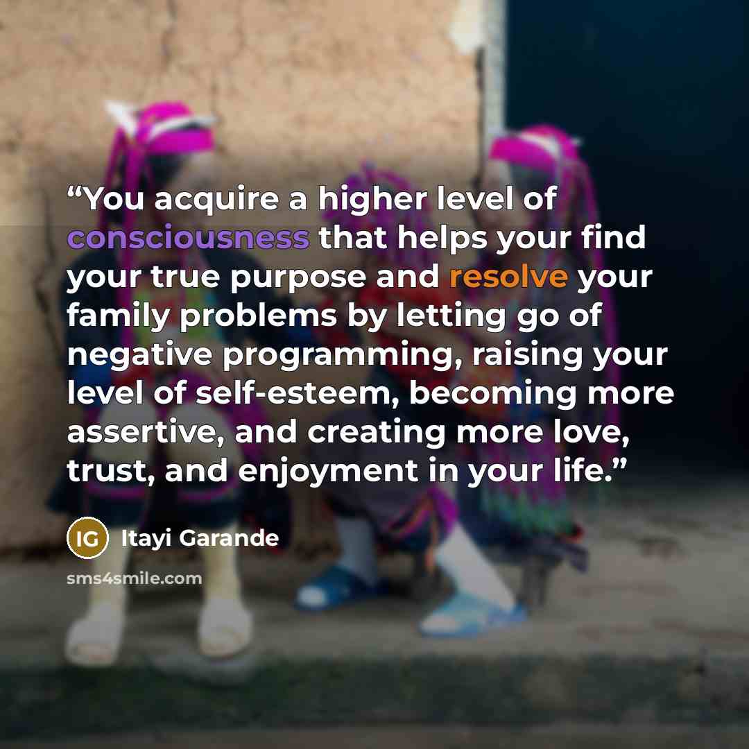 “You acquire a higher level of consciousness that helps your find your true purpose and resolve your family problems by letting go of negative programming, raising your level of self-esteem, becoming more assertive, and creating more love, trust, and enjoyment in your life.” quote by Itayi Garande