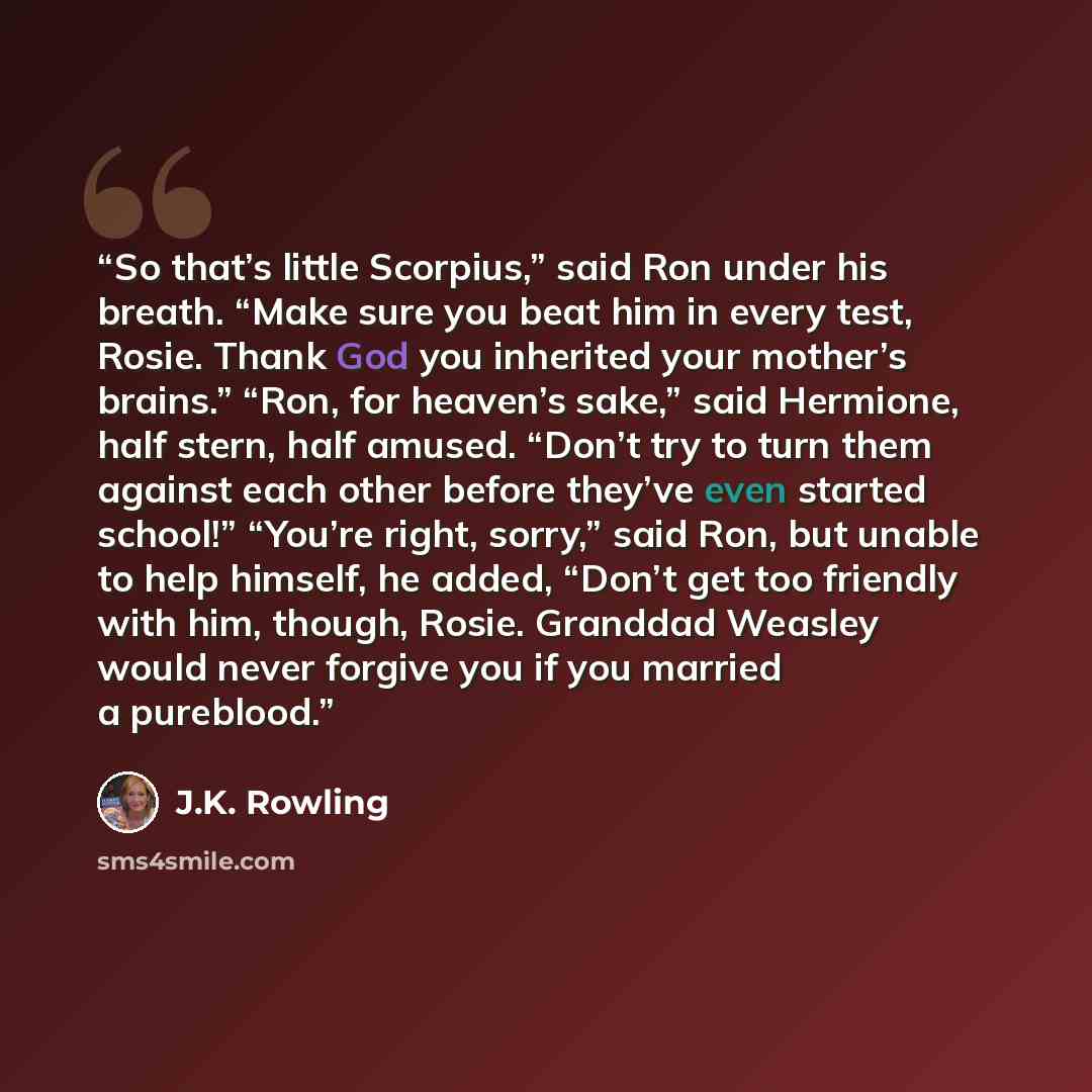 “So that’s little Scorpius,” said Ron under his breath. “Make sure you beat him in every test, Rosie. Thank God you inherited your mother’s brains.” “Ron, for heaven’s sake,” said Hermione, half stern, half amused. “Don’t try to turn them against each other before they’ve even started school!”…” quote by J.K. Rowling