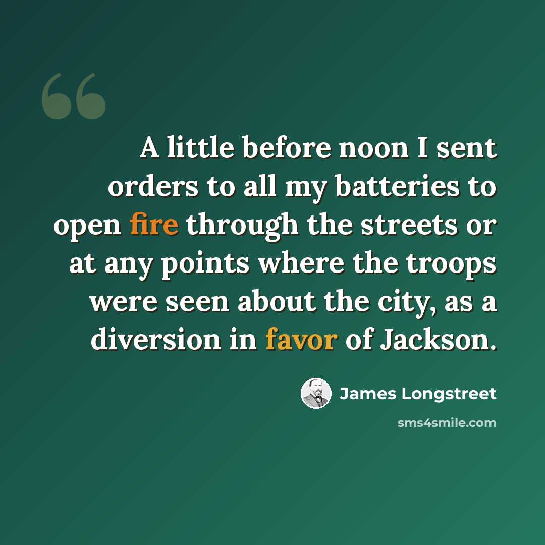 “A little before noon I sent orders to all my batteries to open fire through the streets or at any points where the troops were seen about the city, as a diversion in favor of Jackson.” quote by James Longstreet