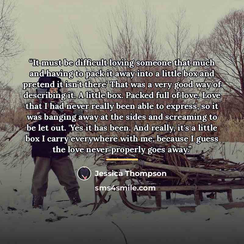 “It must be difficult loving someone that much and having to pack it away into a little box and pretend it isn't there' That was a very good way of describing it. A little box. Packed full of love. Love that I had never really been able to express, so it was banging away at the sides and screaming…” quote by Jessica Thompson