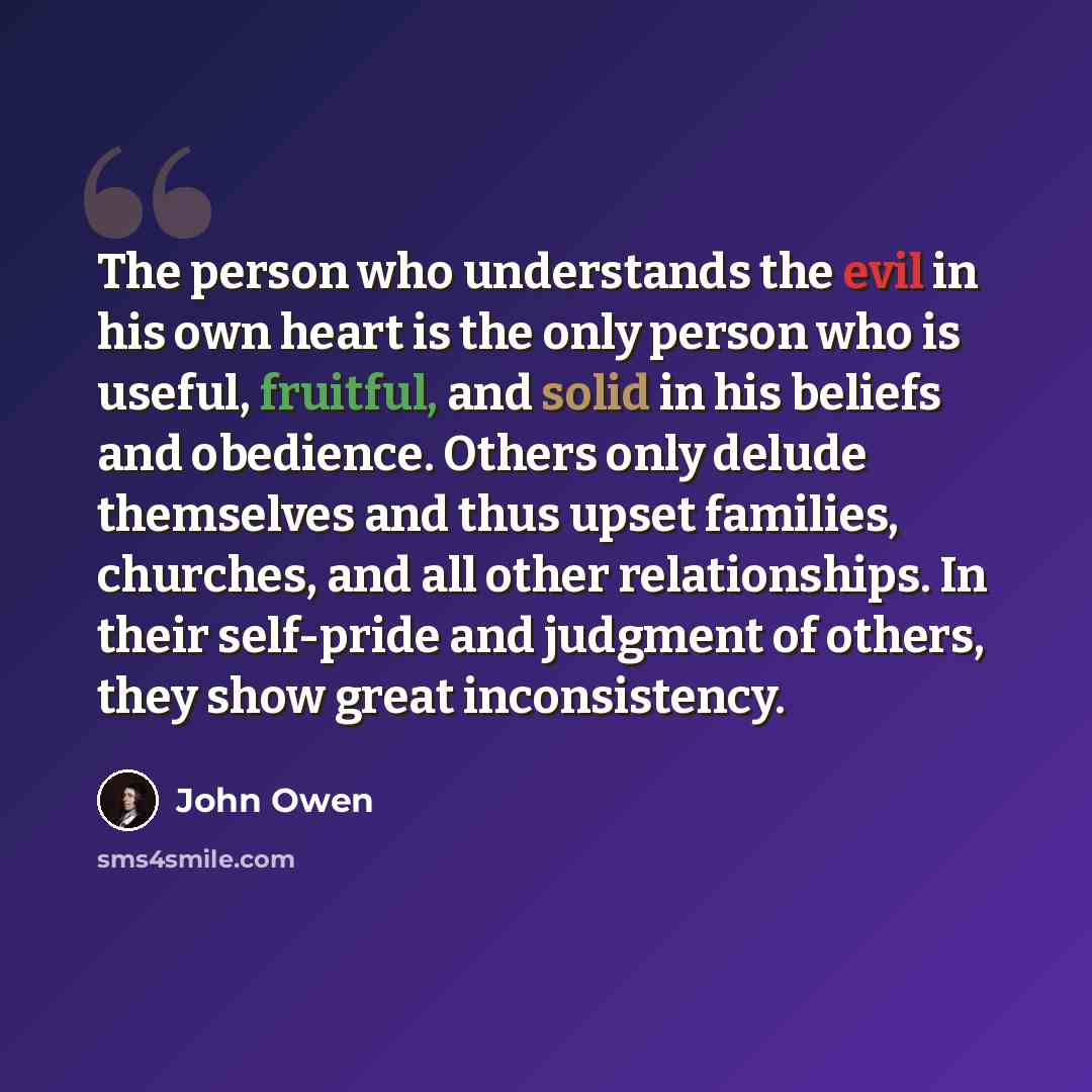 “The person who understands the evil in his own heart is the only person who is useful, fruitful, and solid in his beliefs and obedience. Others only delude themselves and thus upset families, churches, and all other relationships. In their self-pride and judgment of others, they show great…” quote by John Owen