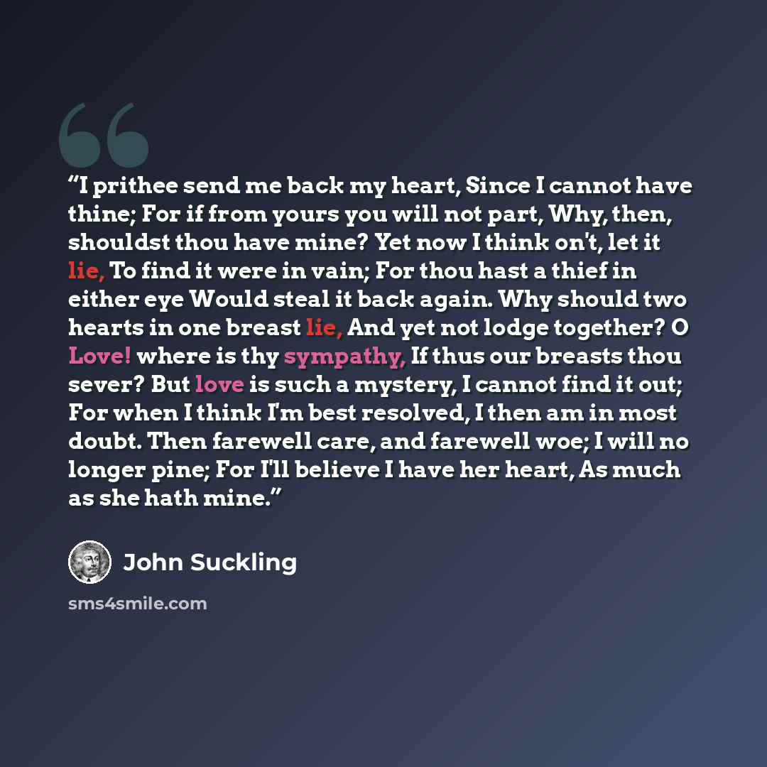 “I prithee send me back my heart, Since I cannot have thine; For if from yours you will not part, Why, then, shouldst thou have mine? Yet now I think on't, let it lie, To find it were in vain; For thou hast a thief in either eye Would steal it back again. Why should two hearts in one breast lie…” quote by John Suckling