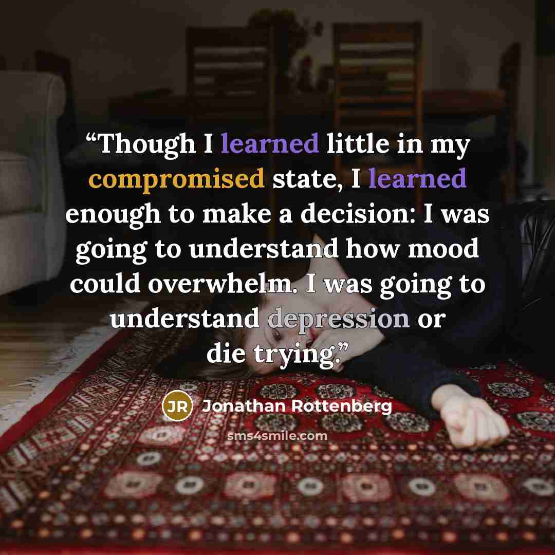 “Though I learned little in my compromised state, I learned enough to make a decision: I was going to understand how mood could overwhelm. I was going to understand depression or die trying.” quote by Jonathan Rottenberg